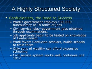 A Highly Structured Society
   Confucianism, the Road to Success
    • Wudi’s government employs 130,000;
      bureaucracy of 18 ranks of jobs
    • Civil service jobs—government jobs obtained
      through examinations.
    • Job applicants begin to be tested on knowledge
      of Confucianism
    • Wudi favors Confucian scholars, builds schools
      to train them
    • Only sons of wealthy can afford expensive
      schooling
    • Civil service system works well, continues unil
      1912
 