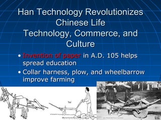 Han Technology Revolutionizes
        Chinese Life
 Technology, Commerce, and
          Culture
• Invention of paper in A.D. 105 helps
  spread education
• Collar harness, plow, and wheelbarrow
  improve farming
 