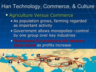 Han Technology, Commerce, & Culture
    Agriculture Versus Commerce
     • As population grows, farming regarded
       as important activity
     • Government allows monopolies—control
       by one group over key industries
     • Techniques for producing silk become
       state secret as profits increase
 