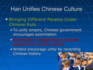 Han Unifies Chinese Culture
   Bringing Different Peoples Under
    Chinese Rule
    • To unify empire, Chinese government
      encourages assimilation
    • Assimilation—integrating conquered
      peoples into Chinese culture
    • Writers encourage unity by recording
      Chinese history
 