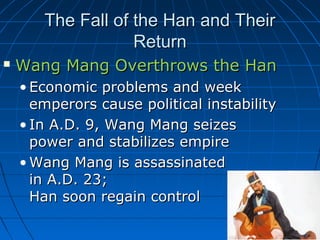 The Fall of the Han and Their
                   Return
   Wang Mang Overthrows the Han
    • Economic problems and week
      emperors cause political instability
    • In A.D. 9, Wang Mang seizes
      power and stabilizes empire
    • Wang Mang is assassinated
      in A.D. 23;
      Han soon regain control
 