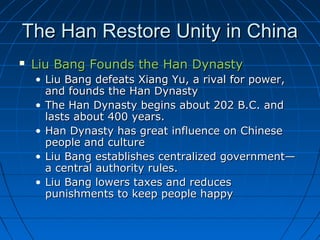The Han Restore Unity in China
   Liu Bang Founds the Han Dynasty
    • Liu Bang defeats Xiang Yu, a rival for power,
      and founds the Han Dynasty
    • The Han Dynasty begins about 202 B.C. and
      lasts about 400 years.
    • Han Dynasty has great influence on Chinese
      people and culture
    • Liu Bang establishes centralized government—
      a central authority rules.
    • Liu Bang lowers taxes and reduces
      punishments to keep people happy
 