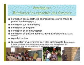 Stratégies :
  Renforcer les capacités des femmes
Formation des collectrices et productrices sur le mode de
production biologique ;
Formation sur le marketing
Formation en hygiène
Formation en communication
Formation en gestion administrative et financière (Comptabilité
simplifiée)

Alphabétisation
Instauration d’un système de veille commerciale                           (Elle consiste
à suivre l’évolution de la demande et vérifier l’effectivité de l’exécution des
commandes ainsi que les conditions de partenariat commercial)
 