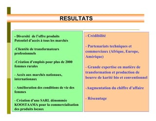 RESULTATS


- Diversité de l’offre produits            - Crédibilité
Potentiel d’accès à tous les marchés
                                           - Partenariats techniques et
-Clientèle de transformateurs
professionnels
                                           commerciaux (Afrique, Europe,
                                           Amérique)
-Création d’emplois pour plus de 2000
femmes rurales                             - Grande expertise en matière de
                                           transformation et production de
- Accès aux marchés nationaux,
internationaux                             beurre de karité bio et conventionnel

- Amélioration des conditions de vie des   -Augmentation du chiffre d’affaire
femmes

- Création d’une SARL dénommée
                                           - Réseautage
KOOSTAAMA pour la commercialisation
des produits locaux
 