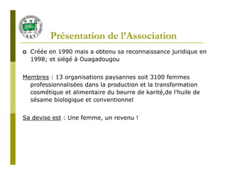 Présentation de l’Association
  Créée en 1990 mais a obtenu sa reconnaissance juridique en
  1998; et siégé à Ouagadougou


Membres : 13 organisations paysannes soit 3100 femmes
  professionnalisées dans la production et la transformation
  cosmétique et alimentaire du beurre de karité,de l'huile de
  sésame biologique et conventionnel


Sa devise est : Une femme, un revenu !
 