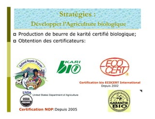 Stratégies :
     Développer l’Agriculture biologique
Production de beurre de karité certifié biologique;
Obtention des certificateurs:




                                Certification bio ECOCERT International
                                               Depuis 2002




Certification NOP:Depuis 2005
 