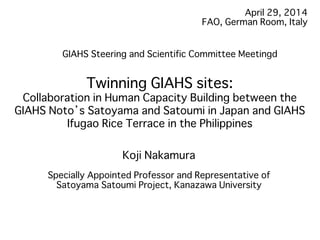 April 29, 2014�
FAO, German Room, Italy�
Twinning GIAHS sites: �
Collaboration in Human Capacity Building between the
GIAHS Noto’s Satoyama and Satoumi in Japan and GIAHS
Ifugao Rice Terrace in the Philippines�
Koji Nakamura�
�
Specially Appointed Professor and Representative of
Satoyama Satoumi Project, Kanazawa University �
�
GIAHS Steering and Scientific Committee Meetingd�
 