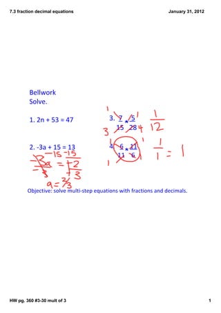 7.3 fraction decimal equations                                    January 31, 2012




         Bellwork
         Solve.

         1. 2n + 53 = 47                 3.  7     5
                                               *
                                             15   28

         2. ‐3a + 15 = 13                4.   6    11
                                                *
                                              11    6



        Objective: solve multi‐step equations with fractions and decimals.




HW pg. 360 #3­30 mult of 3                                                           1
 