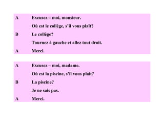 A Excusez – moi, monsieur. Où est le collège, s’il vous plaît? B Le collège? Tournez à gauche et allez tout droit. A Merci. A Excusez – moi, madame. Où est la piscine, s’il vous plaît? B La piscine? Je ne sais pas. A Merci. 