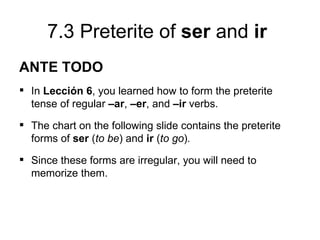 7.3 Preterite of ser and ir
ANTE TODO
 In Lección 6, you learned how to form the preterite
  tense of regular –ar, –er, and –ir verbs.
 The chart on the following slide contains the preterite
  forms of ser (to be) and ir (to go).
 Since these forms are irregular, you will need to
  memorize them.
 