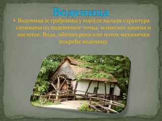  Воденица је грађевина у којој се налази структура 
сачињена од воденичког точка, млинског камена и 
насипне. Вода, обично река или поток механички 
покреће воденицу. 
 