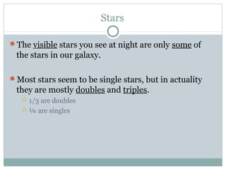 Stars

The visible stars you see at night are only some of
 the stars in our galaxy.

Most stars seem to be single stars, but in actuality
 they are mostly doubles and triples.
      1/3 are doubles
      ¼ are singles
 