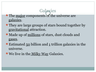 Galaxies
The major components of the universe are
 galaxies.
They are large groups of stars bound together by
 gravitational attraction.
Made up of millions of stars, dust clouds and
 gases.
Estimated 50 billion and 1 trillion galaxies in the
 universe.
We live in the Milky Way Galaxies.
 