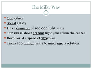 The Milky Way

Our galaxy
Spiral galaxy
Has a diameter of 100,000 light years
Our sun is about 30,000 light years from the center.
Revolves at a speed of 250km/s.
Takes 200 million years to make one revolution.
 