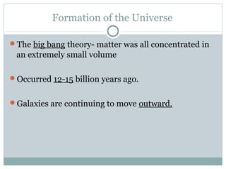 Formation of the Universe

The big bang theory- matter was all concentrated in
 an extremely small volume

Occurred 12-15 billion years ago.


Galaxies are continuing to move outward.
 
