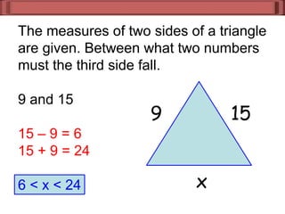 The measures of two sides of a triangle
are given. Between what two numbers
must the third side fall.
9 and 15
15 – 9 = 6
15 + 9 = 24
6 < x < 24
9 15
x
 