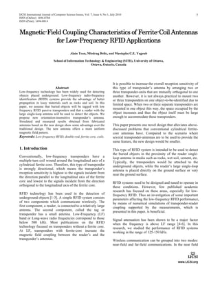 IJCSI International Journal of Computer Science Issues, Vol. 7, Issue 4, No 1, July 2010
ISSN (Online): 1694-0784
ISSN (Print): 1694-0814
7
Magnetic-Field Coupling Characteristics of Ferrite-CoilAntennas
for Low-Frequency RFIDApplications
Alain Tran, Miodrag Bolic, and Mustapha C.E. Yagoub
School of Information Technology & Engineering (SITE), University of Ottawa,
Ottawa, Ontario, Canada
Abstract
Low-frequency technology has been widely used for detecting
objects placed underground. Low-frequency radio-frequency
identification (RFID) systems provide the advantage of better
propagation in lossy materials such as rocks and soil. In this
paper, we assume that buried objects will be tagged with low
frequency RFID passive transponders and that a reader with the
large single-loop antenna will be used to detect the objects. We
propose new orientation-insensitive transponder’s antenna.
Simulated and measured results obtained from fabricated
antennas based on the new design show some advantage over the
traditional design. The new antenna offers a more uniform
magnetic field pattern.
Keywords: Low-frequency RFID, double-rod, ferrite core, coils.
1. Introduction
Conventionally, low-frequency transponders have a
multiple-turn coil wound around the longitudinal axis of a
cylindrical ferrite core. Therefore, this type of transponder
is strongly directional, which means the transponder’s
reception sensitivity is highest to the signals incident from
the direction parallel to the longitudinal axis of the ferrite
core and lowest to the signals incident from the direction
orthogonal to the longitudinal axis of the ferrite core.
RFID technology has been used in the detection of
underground objects [1-3]. A simple RFID system consists
of two components which communicate wirelessly. The
first component, a reader, is connected to a relatively large
antenna. The second component, called the tag or
transponder has a small antenna. Low-Frequency (LF)
band or Long-wave radio frequencies correspond to those
below 500 kHz. Most publications on the RFID
technology focused on transponders without a ferrite core.
At LF, transponders with ferrite-core increase the
magnetic field coupling between the reader’s and the
transponder’s antennas.
It is possible to increase the overall reception sensitivity of
this type of transponder’s antenna by arranging two or
three transponder-units that are mutually orthogonal to one
another. However, it is not always practical to mount two
or three transponders on one object-to-be-identified due to
limited space. When two or three separate transponders are
mounted in one object this way, the space occupied by the
object increases and thus the object itself must be large
enough to accommodate these transponders.
This paper presents one novel design that alleviates above-
discussed problems that conventional cylindrical ferrite-
core antennas have. Compared to the scenario where
several transponder-antennas are to be used to provide the
same feature, the new design would be smaller.
This type of RFID system is intended to be used to detect
the buried objects in the proximity of the reader single-
loop antenna in media such as rocks, wet soil, cement, etc.
Typically, the transponders would be attached to the
underground objects, while the reader’s large single-loop
antenna is placed directly on the ground surface or very
near the ground surface.
RFID systems need to be designed and tuned to operate in
these conditions. However, few published academic
research has focused on these areas, especially for low-
frequency RFID. Thus an investigation of some important
parameters affecting the low-frequency RFID performance,
by means of numerical simulations of transponder-reader
coupling supported by the measurements, which is
presented in this paper, is beneficial.
Signal attenuation has been shown to be a major factor
when the frequency is above LF range [4-6]. In this
research, we studied the performance of RFID systems
working in the range of 125-150 kHz.
Wireless communication can be grouped into two modes:
near-field and far-field communications. In the near field
 