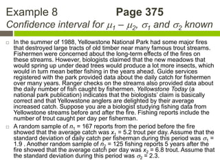 Example 8                                 Page 375
Confidence interval for 1 – 2, 1 and 2 known
   In the summer of 1988, Yellowstone National Park had some major fires
    that destroyed large tracts of old timber near many famous trout streams.
    Fishermen were concerned about the long-term effects of the fires on
    these streams. However, biologists claimed that the new meadows that
    would spring up under dead trees would produce a lot more insects, which
    would in turn mean better fishing in the years ahead. Guide services
    registered with the park provided data about the daily catch for fishermen
    over many years. Ranger checks on the streams also provided data about
    the daily number of fish caught by fishermen. Yellowstone Today (a
    national park publication) indicates that the biologists’ claim is basically
    correct and that Yellowstone anglers are delighted by their average
    increased catch. Suppose you are a biologist studying fishing data from
    Yellowstone streams before and after the fire. Fishing reports include the
    number of trout caught per day per fisherman.
   A random sample of n1 = 167 reports from the period before the fire
    showed that the average catch was x1 = 5.2 trout per day. Assume that the
    standard deviation of daily catch per fisherman during this period was 1 =
    1.9 . Another random sample of n2 = 125 fishing reports 5 years after the
    fire showed that the average catch per day was x2 = 6.8 trout. Assume that
    the standard deviation during this period was 2 = 2.3.
 