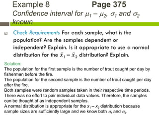 Example 8                                Page 375
    Confidence interval for 1 – 2, 1 and 2
    known





Solution:
The population for the first sample is the number of trout caught per day by
fishermen before the fire.
The population for the second sample is the number of trout caught per day
after the fire.
Both samples were random samples taken in their respective time periods.
There was no effort to pair individual data values. Therefore, the samples
can be thought of as independent samples.
A normal distribution is appropriate for the x1 – x2 distribution because
sample sizes are sufficiently large and we know both 1 and 2.
 
