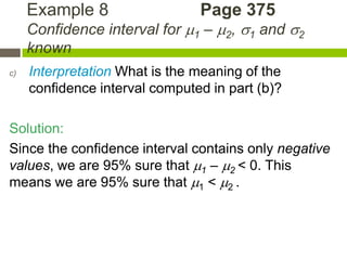 Example 8                  Page 375
     Confidence interval for 1 – 2, 1 and 2
     known
c)   Interpretation What is the meaning of the
     confidence interval computed in part (b)?

Solution:
Since the confidence interval contains only negative
values, we are 95% sure that 1 – 2 < 0. This
means we are 95% sure that 1 < 2 .
 
