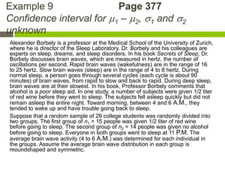Example 9                 Page 377
Confidence interval for 1 – 2, 1 and 2
unknown
Alexander Borbely is a professor at the Medical School of the University of Zurich,
where he is director of the Sleep Laboratory. Dr. Borbely and his colleagues are
experts on sleep, dreams, and sleep disorders. In his book Secrets of Sleep, Dr.
Borbely discusses brain waves, which are measured in hertz, the number of
oscillations per second. Rapid brain waves (wakefulness) are in the range of 16
to 25 hertz. Slow brain waves (sleep) are in the range of 4 to 8 hertz. During
normal sleep, a person goes through several cycles (each cycle is about 90
minutes) of brain waves, from rapid to slow and back to rapid. During deep sleep,
brain waves are at their slowest. In his book, Professor Borbely comments that
alcohol is a poor sleep aid. In one study, a number of subjects were given 1/2 liter
of red wine before they went to sleep. The subjects fell asleep quickly but did not
remain asleep the entire night. Toward morning, between 4 and 6 A.M., they
tended to wake up and have trouble going back to sleep.
Suppose that a random sample of 29 college students was randomly divided into
two groups. The first group of n1 = 15 people was given 1/2 liter of red wine
before going to sleep. The second group of n2 = 14 people was given no alcohol
before going to sleep. Everyone in both groups went to sleep at 11 P.M. The
average brain wave activity (4 to 6 A.M.) was determined for each individual in
the groups. Assume the average brain wave distribution in each group is
moundshaped and symmetric.
 