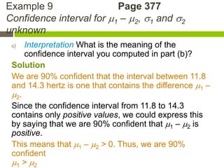 Example 9                 Page 377
Confidence interval for 1 – 2, 1 and 2
unknown
 c)  Interpretation What is the meaning of the
     confidence interval you computed in part (b)?
 Solution
 We are 90% confident that the interval between 11.8
 and 14.3 hertz is one that contains the difference 1 –
 2.
 Since the confidence interval from 11.8 to 14.3
 contains only positive values, we could express this
 by saying that we are 90% confident that 1 – 2 is
 positive.
 This means that 1 – 2 > 0. Thus, we are 90%
 confident
 1 > 2
 