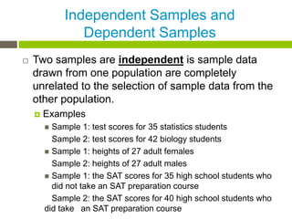 Independent Samples and
                Dependent Samples
   Two samples are independent is sample data
    drawn from one population are completely
    unrelated to the selection of sample data from the
    other population.
       Examples
         Sample 1: test scores for 35 statistics students
          Sample 2: test scores for 42 biology students
         Sample 1: heights of 27 adult females
          Sample 2: heights of 27 adult males
         Sample 1: the SAT scores for 35 high school students who
          did not take an SAT preparation course
          Sample 2: the SAT scores for 40 high school students who
        did take an SAT preparation course
 