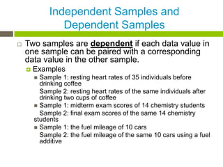 Independent Samples and
                Dependent Samples
   Two samples are dependent if each data value in
    one sample can be paired with a corresponding
    data value in the other sample.
       Examples
         Sample 1: resting heart rates of 35 individuals before
          drinking coffee
          Sample 2: resting heart rates of the same individuals after
          drinking two cups of coffee
         Sample 1: midterm exam scores of 14 chemistry students
          Sample 2: final exam scores of the same 14 chemistry
        students
         Sample 1: the fuel mileage of 10 cars
          Sample 2: the fuel mileage of the same 10 cars using a fuel
          additive
 
