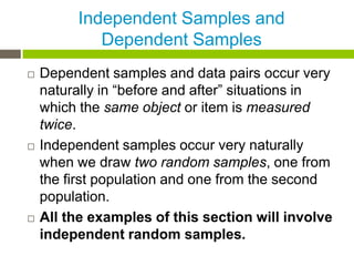 Independent Samples and
            Dependent Samples
   Dependent samples and data pairs occur very
    naturally in “before and after” situations in
    which the same object or item is measured
    twice.
   Independent samples occur very naturally
    when we draw two random samples, one from
    the first population and one from the second
    population.
   All the examples of this section will involve
    independent random samples.
 