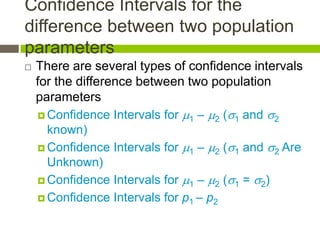 Confidence Intervals for the
difference between two population
parameters
   There are several types of confidence intervals
    for the difference between two population
    parameters
     Confidence Intervals for 1 – 2 (1 and 2
      known)
     Confidence Intervals for 1 – 2 (1 and 2 Are
      Unknown)
     Confidence Intervals for 1 – 2 (1 = 2)

     Confidence Intervals for p1 – p2
 