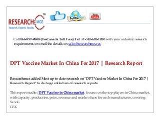 Call 866-997-4948 (Us-Canada Toll Free) Tel: +1-518-618-1030 with your industry research
requirements or email the details on sales@researchmoz.us
DPT Vaccine Market In China For 2017 | Research Report
Researchmoz added Most up-to-date research on "DPT Vaccine Market In China For 2017 |
Research Report" to its huge collection of research reports.
This report studies DPT Vaccine in China market, focuses on the top players in China market,
with capacity, production, price, revenue and market share for each manufacturer, covering
Sanofi
GSK
 