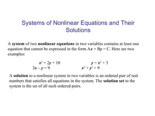 Systems of Nonlinear Equations and Their
                      Solutions

A system of two nonlinear equations in two variables contains at least one
equation that cannot be expressed in the form Ax + By = C. Here are two
examples:

                 x2 = 2y + 10                    y = x2 + 3
             3x – y = 9                   x 2 + y2 = 9
A solution to a nonlinear system in two variables is an ordered pair of real
numbers that satisfies all equations in the system. The solution set to the
system is the set of all such ordered pairs.
 