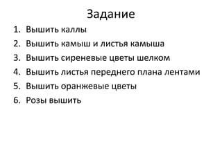 Задание
1. Вышить каллы
2. Вышить камыш и листья камыша
3. Вышить сиреневые цветы шелком
4. Вышить листья переднего плана лентами
5. Вышить оранжевые цветы
6. Розы вышить
 