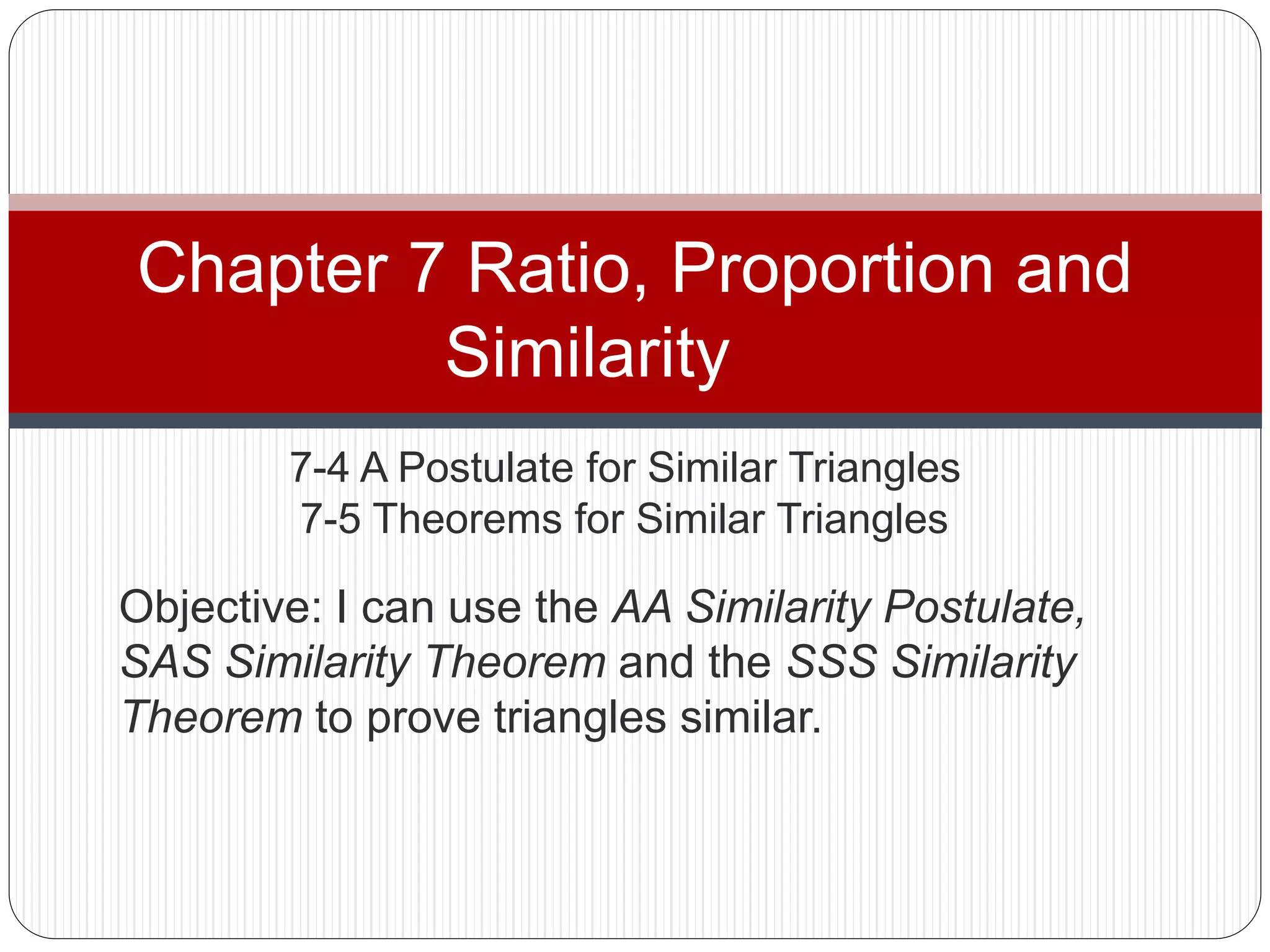 7-4 A Postulate for Similar Triangles
7-5 Theorems for Similar Triangles
Chapter 7 Ratio, Proportion and
Similarity
Objective: I can use the AA Similarity Postulate,
SAS Similarity Theorem and the SSS Similarity
Theorem to prove triangles similar.