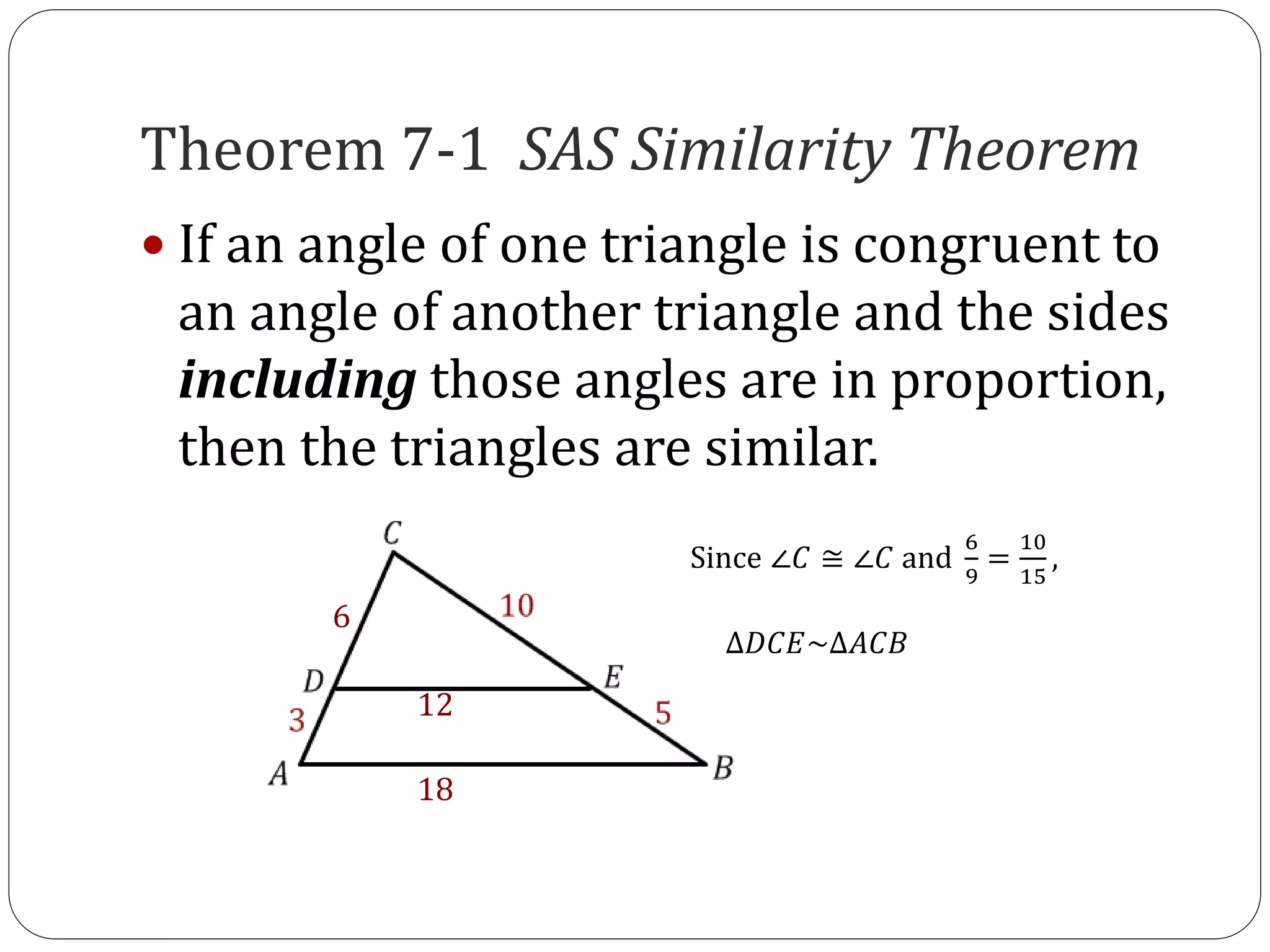 Theorem 7-1 SAS Similarity Theorem
If an angle of one triangle is congruent to
an angle of another triangle and the sides
including those angles are in proportion,
then the triangles are similar.
6
12
18
Since ∠𝐶 ≅ ∠𝐶 and
6
9
=
10
15
,
∆𝐷𝐶𝐸~∆𝐴𝐶𝐵