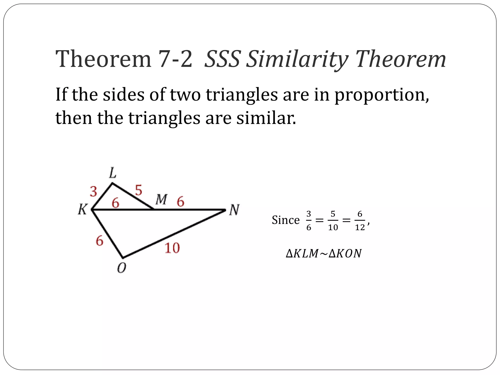Theorem 7-2 SSS Similarity Theorem
If the sides of two triangles are in proportion,
then the triangles are similar.
Since
3
6
=
5
10
=
6
12
,
∆𝐾𝐿𝑀~∆𝐾𝑂𝑁