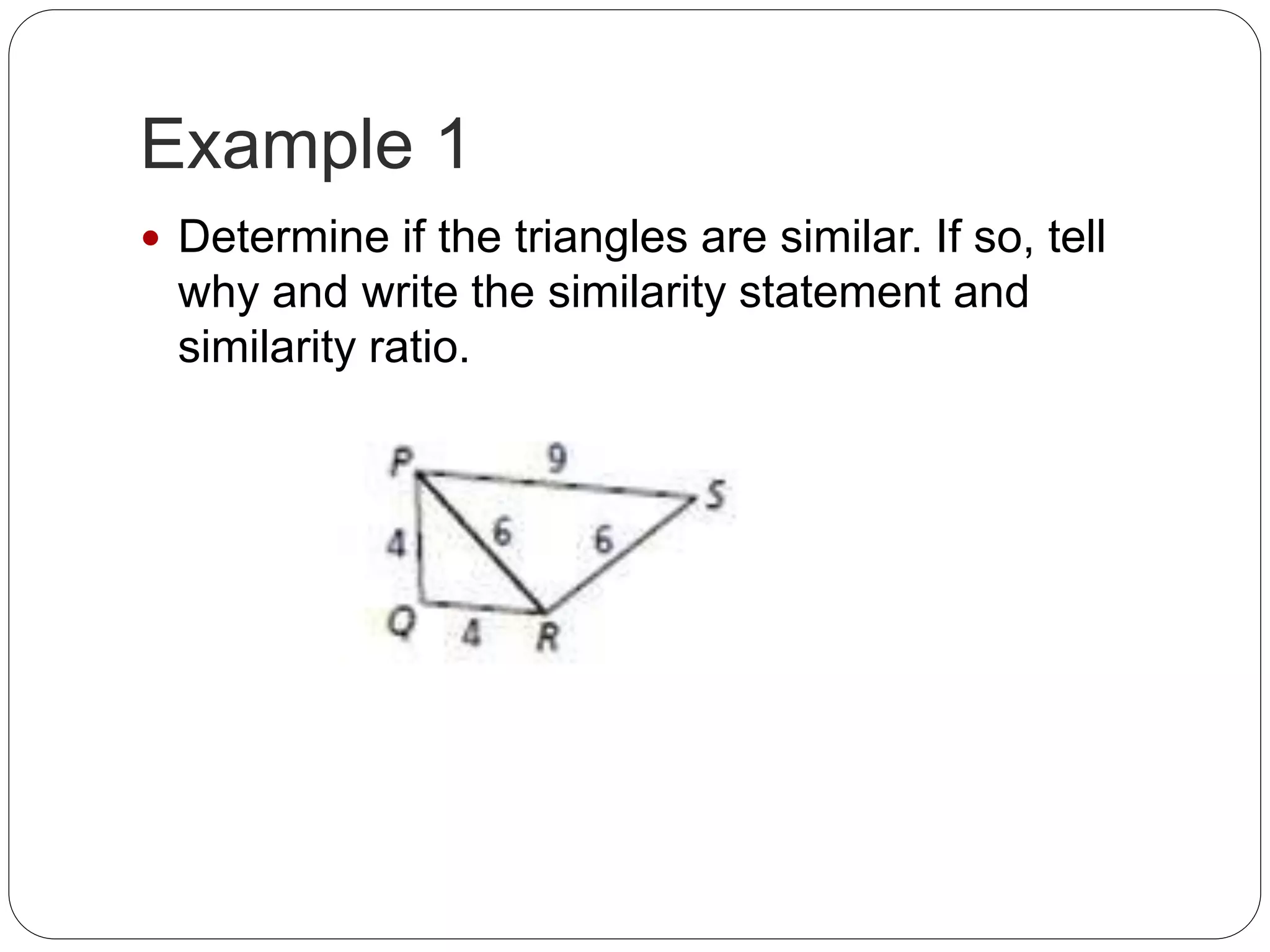 Example 1
Determine if the triangles are similar. If so, tell
why and write the similarity statement and
similarity ratio.