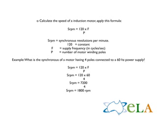 o Calculate the speed of a induction motor, apply this formula:

                                        Srpm = 120 x F
                                                  P

                         Srpm = synchronous revolutions per minute.
                                      120 = constant
                           F     = supply frequency (in cycles/sec)
                           P    = number of motor winding poles

Example: What is the synchronous of a motor having 4 poles connected to a 60 hz power supply?

                                       Srpm = 120 x F
                                                 P
                                      Srpm = 120 x 60
                                                 4
                                        Srpm = 7200
                                                 4
                                      Srpm = 1800 rpm
 