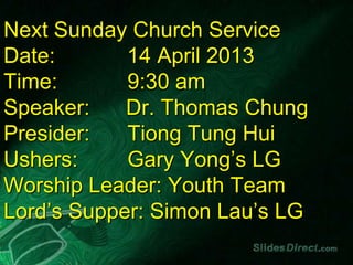 Next Sunday Church Service
Date:       14 April 2013
Time:       9:30 am
Speaker:    Dr. Thomas Chung
Presider:   Tiong Tung Hui
Ushers:     Gary Yong’s LG
Worship Leader: Youth Team
Lord’s Supper: Simon Lau’s LG
 