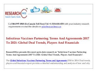 Call 866-997-4948 (Us-Canada Toll Free) Tel: +1-518-618-1030 with your industry research
requirements or email the details on sales@researchmoz.us
Infectious Vaccines Partnering Terms And Agreements 2017
To 2021: Global Deal Trends, Players And Financials
ResearchMoz presents this most up-to-date research on "Infectious Vaccines Partnering
Terms And Agreements 2017 To 2021: Global Deal Trends, Players And Financials".
The Global Infectious Vaccines Partnering Terms and Agreements 2010 to 2016: Deal trends,
players and financials report provides a detailed understanding and analysis of how and why
 
