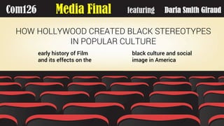 Com126 Media Final featuring
HOW HOLLYWOOD CREATED BLACK STEREOTYPES
IN POPULAR CULTURE
early history of Film
and its effects on the
black culture and social
image in America
Daria Smith Giraud
 