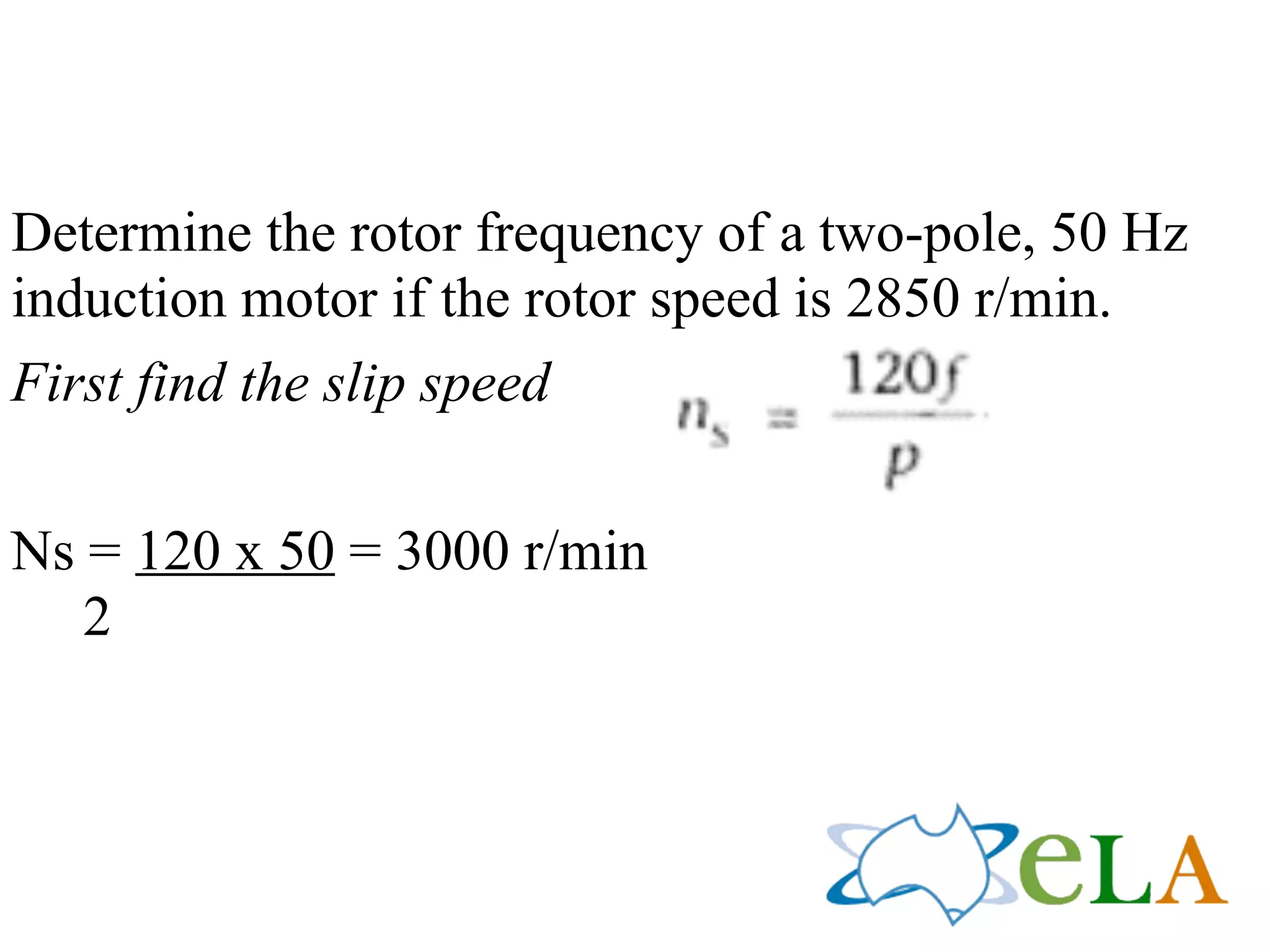Determine the rotor frequency of a two-pole, 50 Hz
induction motor if the rotor speed is 2850 r/min.
First find the slip speed
!
Ns = 120 x 50 = 3000 r/min
2