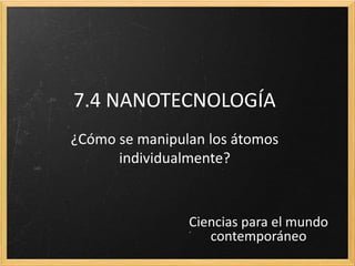 7.4 NANOTECNOLOGÍA
¿Cómo se manipulan los átomos
      individualmente?



                Ciencias para el mundo
                   contemporáneo
 