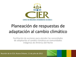 Planeación de respuestas de
          adaptación al cambio climático
               Facilitación de acciones para atender las necesidades
                de adaptación al cambio climático en comunidades
                           indígenas de América del Norte



Reunión de la CCA, Nueva Orleans, 11 de julio de 2012
 