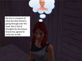 Bernice is unaware of
what her best friend is
going through over the
road. She is full of
thoughts for the future.
Gracie has agreed to
meet her to talk.
 