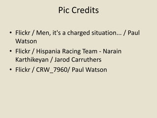 Pic Credits

• Flickr / Men, it's a charged situation... / Paul
  Watson
• Flickr / Hispania Racing Team - Narain
  Karthikeyan / Jarod Carruthers
• Flickr / CRW_7960/ Paul Watson
 