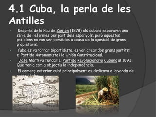 4.1 Cuba, la perla de les
Antilles
•    Després de la Pau de Zanjón (1878) els cubans esperaven una
    sèrie de reformes ...