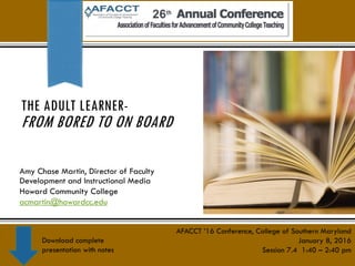 THE ADULT LEARNER-
FROM BORED TO ON BOARD
Amy Chase Martin, Director of Faculty
Development and Instructional Media
Howard Community College
acmartin@howardcc.edu
AFACCT ’16 Conference, College of Southern Maryland
January 8, 2016
Session 7.4 1:40 – 2:40 pm
Download complete
presentation with notes
 