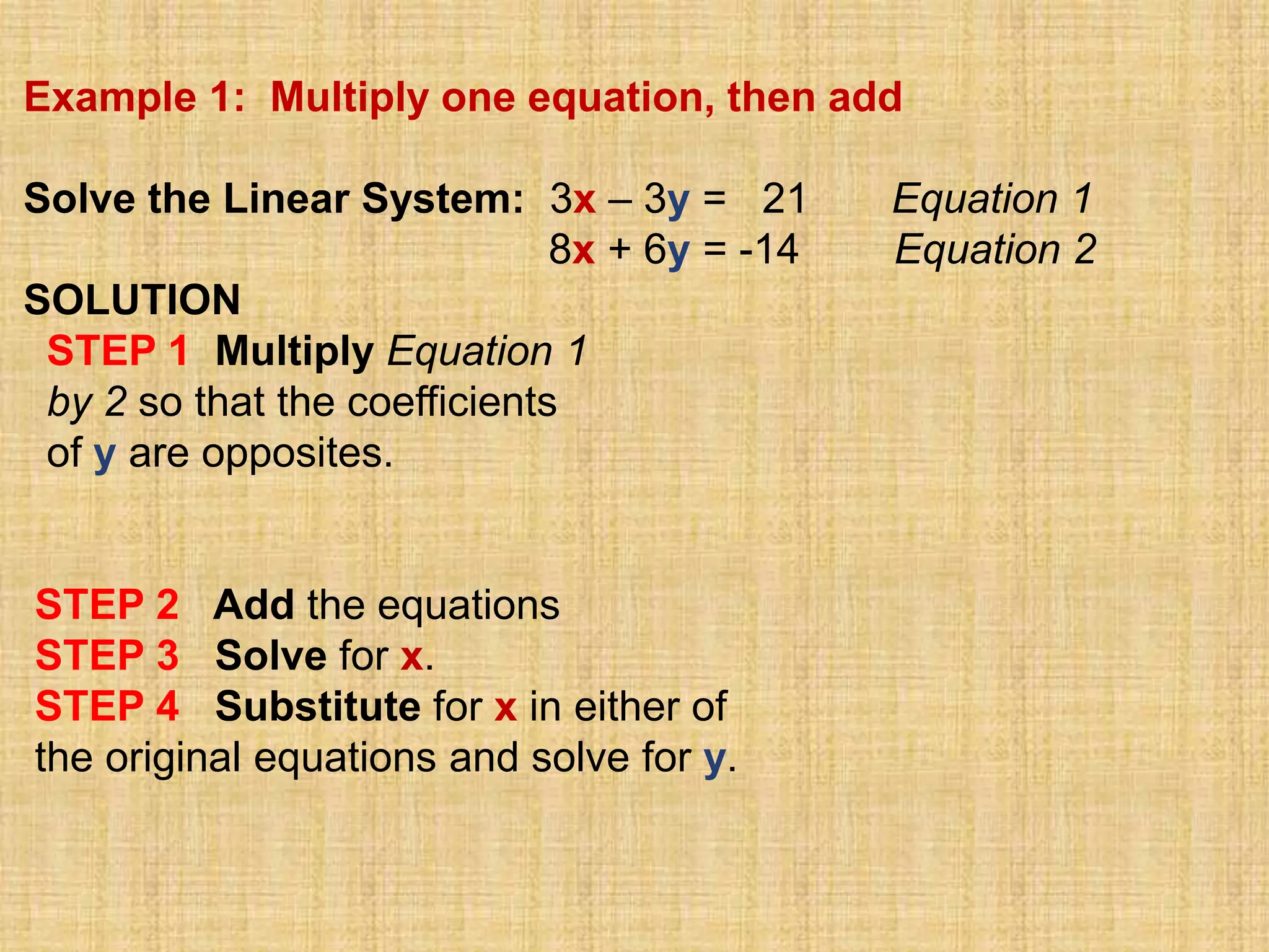 Example 1: Multiply one equation, then add

Solve the Linear System: 3x – 3y = 21         Equation 1
                              8x + 6y = -14   Equation 2
SOLUTION
 STEP 1 Multiply Equation 1
 by 2 so that the coefficients
 of y are opposites.


STEP 2 Add the equations
STEP 3 Solve for x.
STEP 4 Substitute for x in either of
the original equations and solve for y.
 
