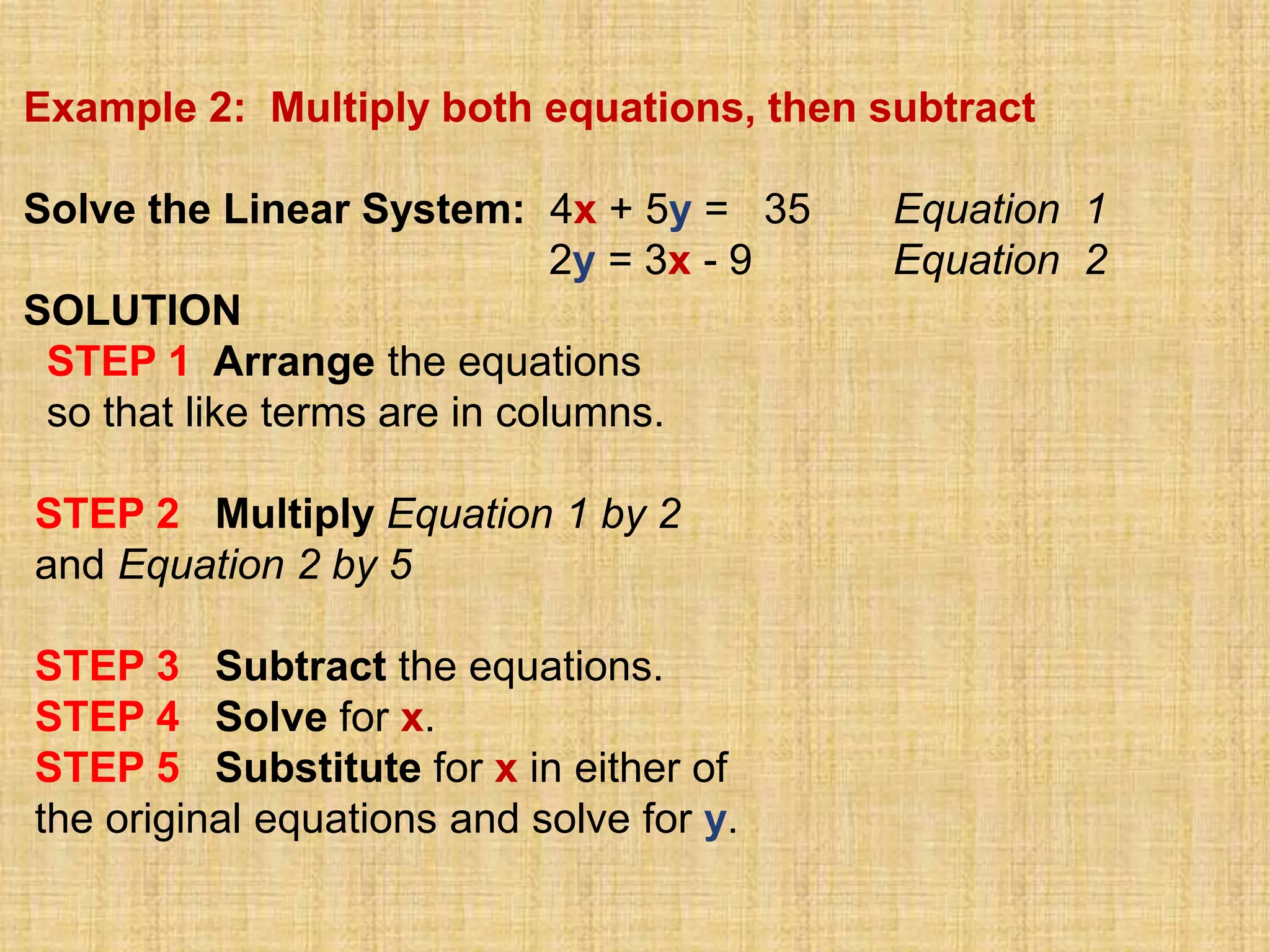 Example 2: Multiply both equations, then subtract

Solve the Linear System: 4x + 5y = 35       Equation 1
                              2y = 3x - 9   Equation 2
SOLUTION
 STEP 1 Arrange the equations
 so that like terms are in columns.

STEP 2 Multiply Equation 1 by 2
and Equation 2 by 5

STEP 3 Subtract the equations.
STEP 4 Solve for x.
STEP 5 Substitute for x in either of
the original equations and solve for y.
 